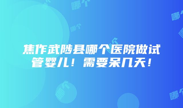 焦作武陟县哪个医院做试管婴儿！需要呆几天！