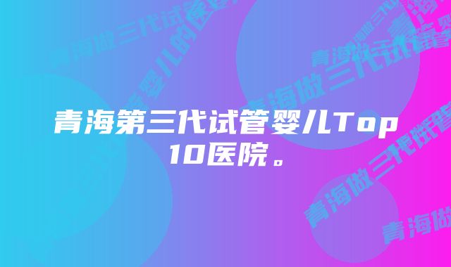 青海第三代试管婴儿Top10医院。