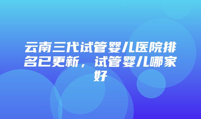 云南三代试管婴儿医院排名已更新，试管婴儿哪家好