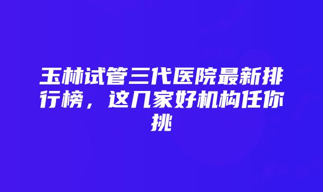 玉林试管三代医院最新排行榜，这几家好机构任你挑