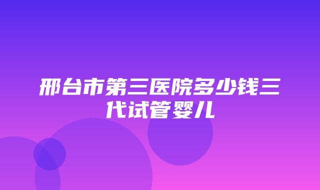 邢台市第三医院多少钱三代试管婴儿