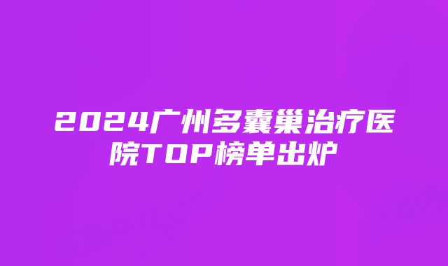 2024广州多囊巢治疗医院TOP榜单出炉