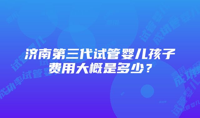 济南第三代试管婴儿孩子费用大概是多少？