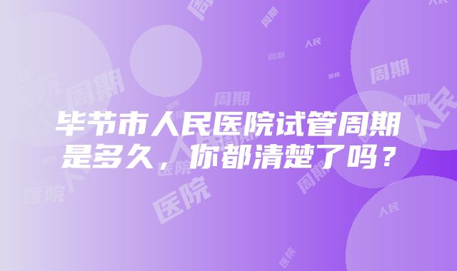 毕节市人民医院试管周期是多久，你都清楚了吗？