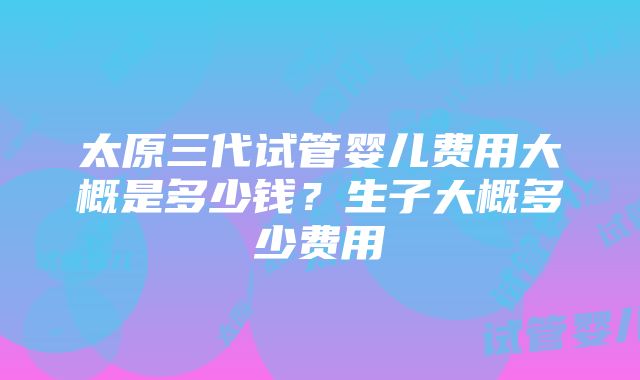 太原三代试管婴儿费用大概是多少钱？生子大概多少费用