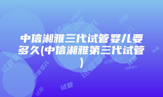 中信湘雅三代试管婴儿要多久(中信湘雅第三代试管)