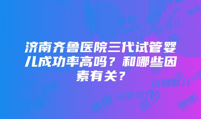 济南齐鲁医院三代试管婴儿成功率高吗？和哪些因素有关？