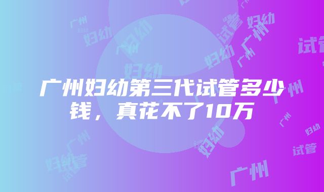 广州妇幼第三代试管多少钱，真花不了10万