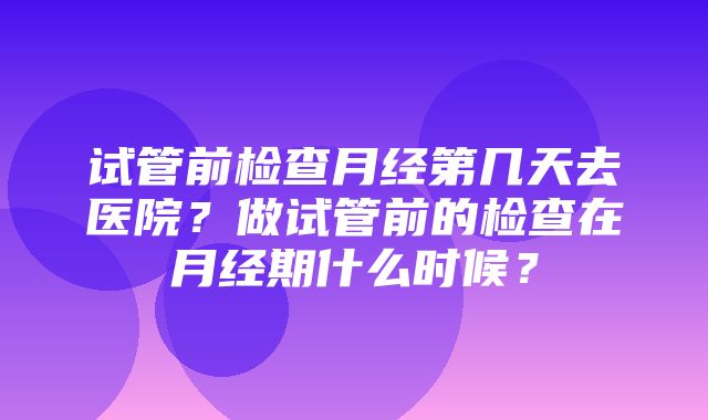 试管前检查月经第几天去医院？做试管前的检查在月经期什么时候？