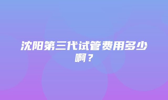 沈阳第三代试管费用多少啊？