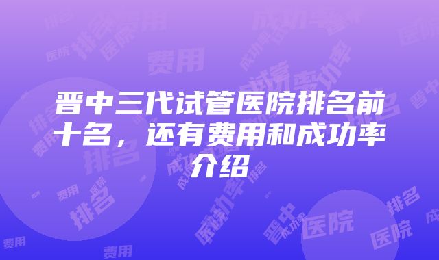 晋中三代试管医院排名前十名，还有费用和成功率介绍