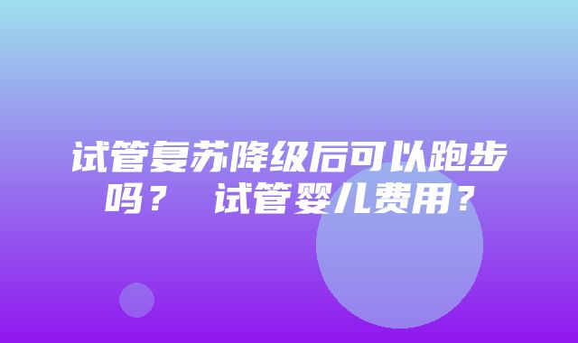 试管复苏降级后可以跑步吗？ 试管婴儿费用？