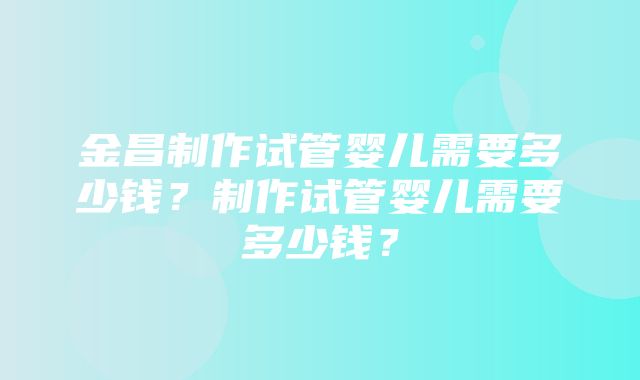 金昌制作试管婴儿需要多少钱？制作试管婴儿需要多少钱？