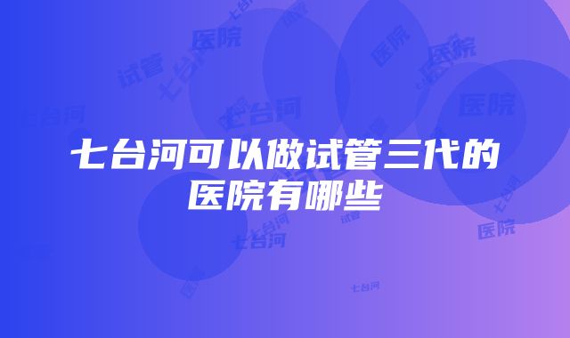 七台河可以做试管三代的医院有哪些