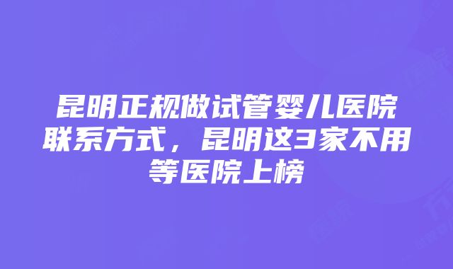 昆明正规做试管婴儿医院联系方式，昆明这3家不用等医院上榜