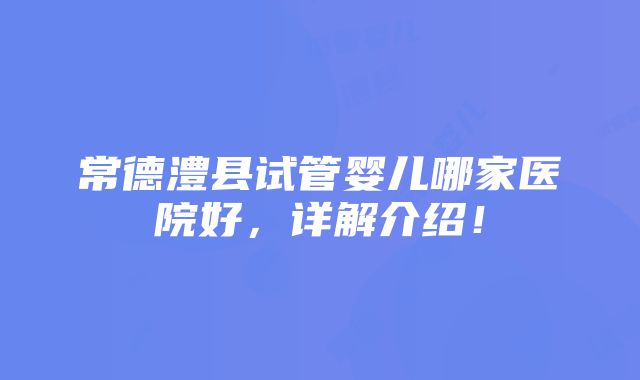 常德澧县试管婴儿哪家医院好，详解介绍！