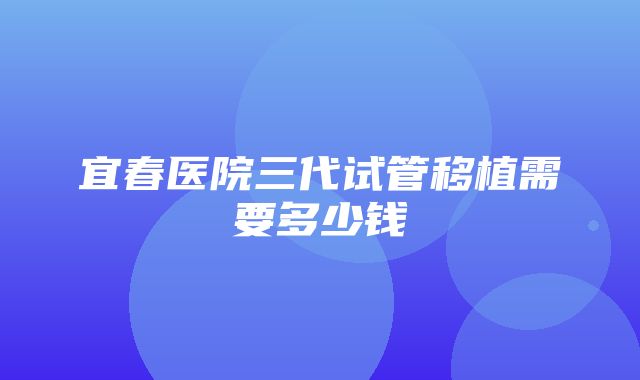 宜春医院三代试管移植需要多少钱