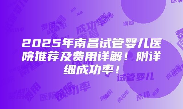 2025年南昌试管婴儿医院推荐及费用详解！附详细成功率！