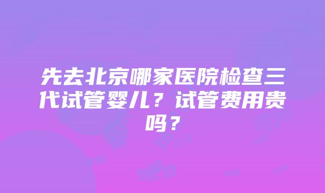 先去北京哪家医院检查三代试管婴儿？试管费用贵吗？