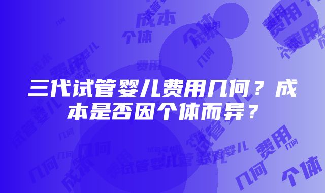 三代试管婴儿费用几何？成本是否因个体而异？