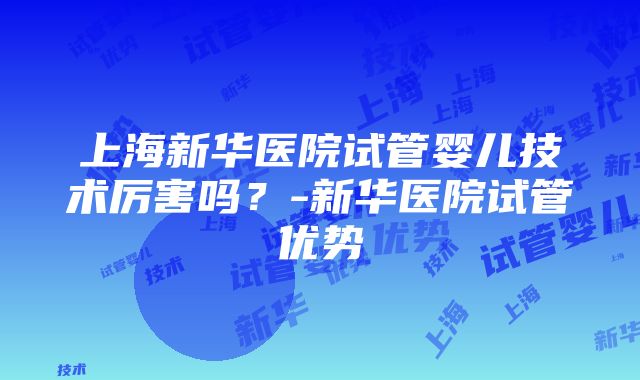 上海新华医院试管婴儿技术厉害吗？-新华医院试管优势