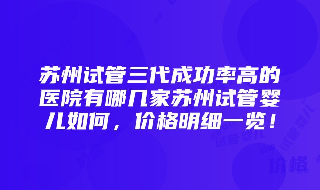 苏州试管三代成功率高的医院有哪几家苏州试管婴儿如何，价格明细一览！