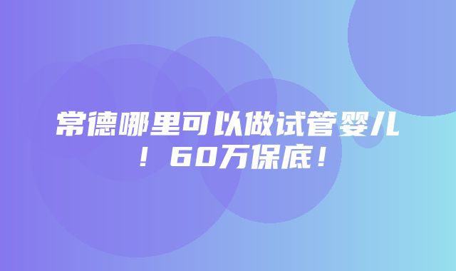 常德哪里可以做试管婴儿！60万保底！