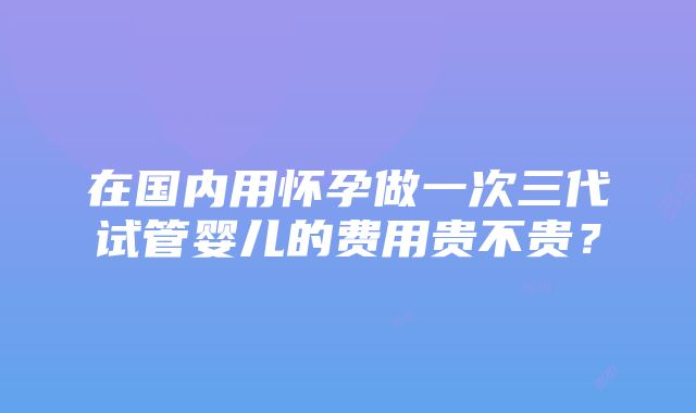 在国内用怀孕做一次三代试管婴儿的费用贵不贵？