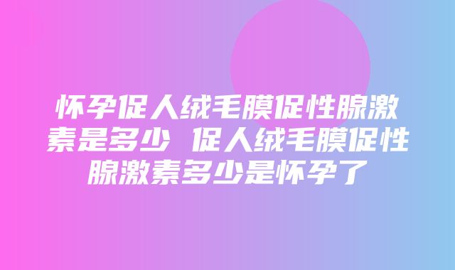 怀孕促人绒毛膜促性腺激素是多少 促人绒毛膜促性腺激素多少是怀孕了