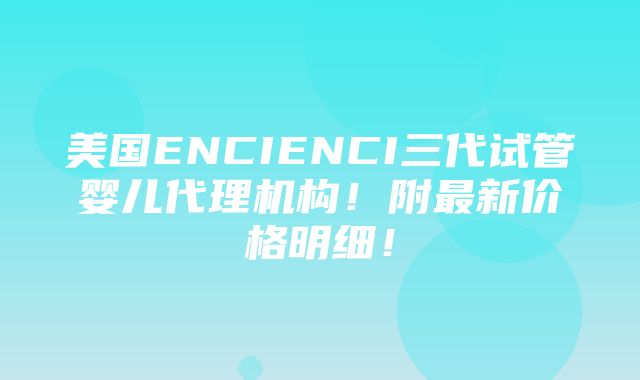 美国ENCIENCI三代试管婴儿代理机构！附最新价格明细！