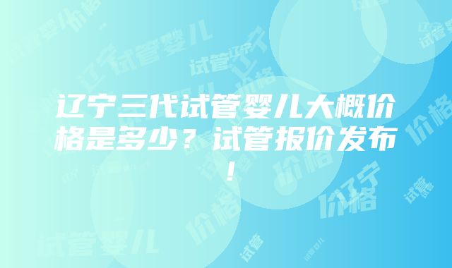 辽宁三代试管婴儿大概价格是多少？试管报价发布！