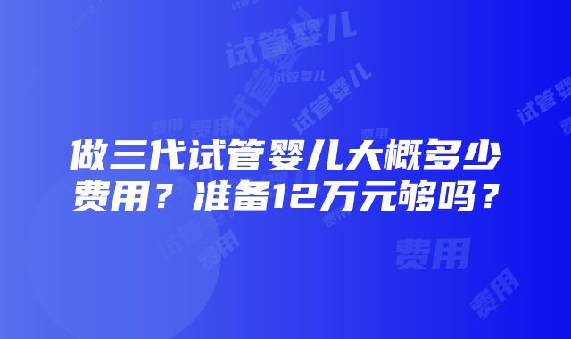 做三代试管婴儿大概多少费用？准备12万元够吗？