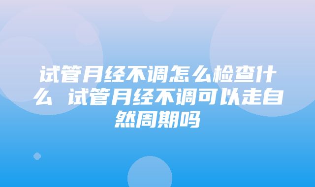 试管月经不调怎么检查什么 试管月经不调可以走自然周期吗