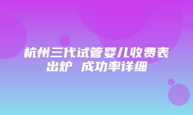 杭州三代试管婴儿收费表出炉 成功率详细