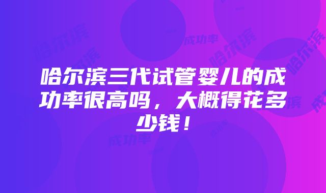 哈尔滨三代试管婴儿的成功率很高吗，大概得花多少钱！