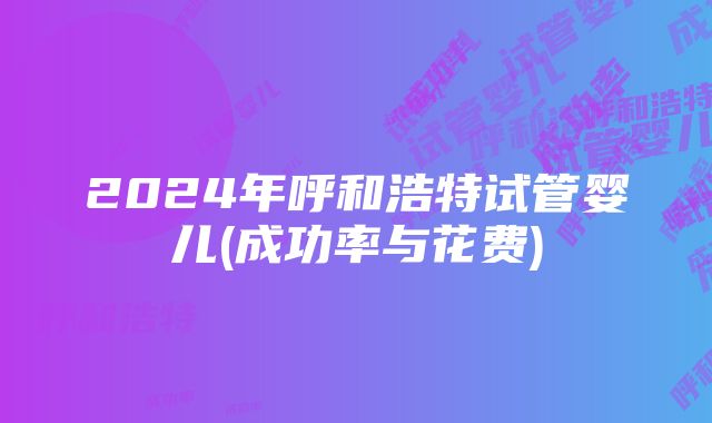 2024年呼和浩特试管婴儿(成功率与花费)