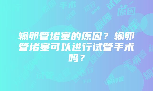 输卵管堵塞的原因？输卵管堵塞可以进行试管手术吗？