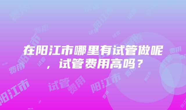 在阳江市哪里有试管做呢，试管费用高吗？