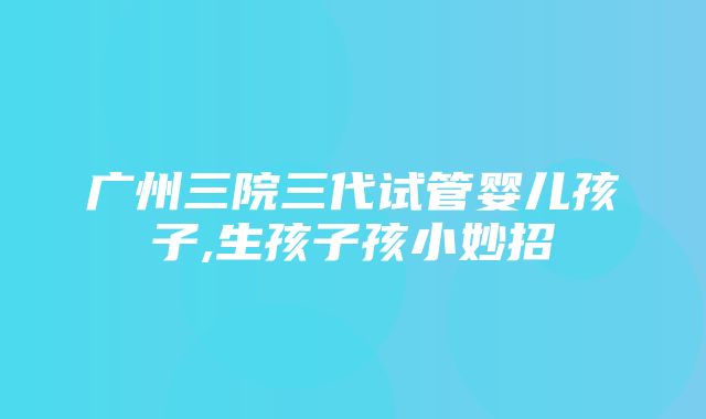 广州三院三代试管婴儿孩子,生孩子孩小妙招