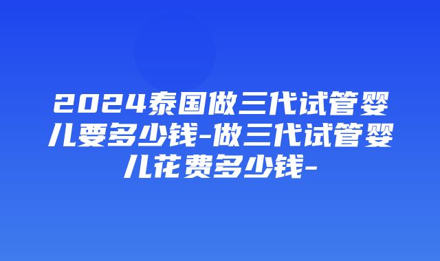 2024泰国做三代试管婴儿要多少钱-做三代试管婴儿花费多少钱-