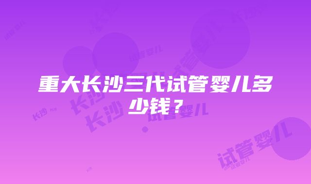 重大长沙三代试管婴儿多少钱？