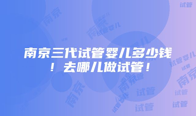 南京三代试管婴儿多少钱！去哪儿做试管！