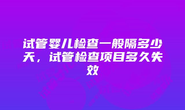 试管婴儿检查一般隔多少天，试管检查项目多久失效