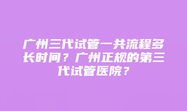 广州三代试管一共流程多长时间？广州正规的第三代试管医院？