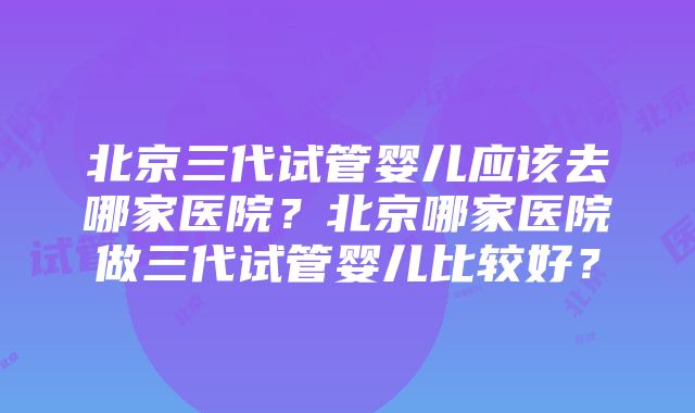 北京三代试管婴儿应该去哪家医院？北京哪家医院做三代试管婴儿比较好？