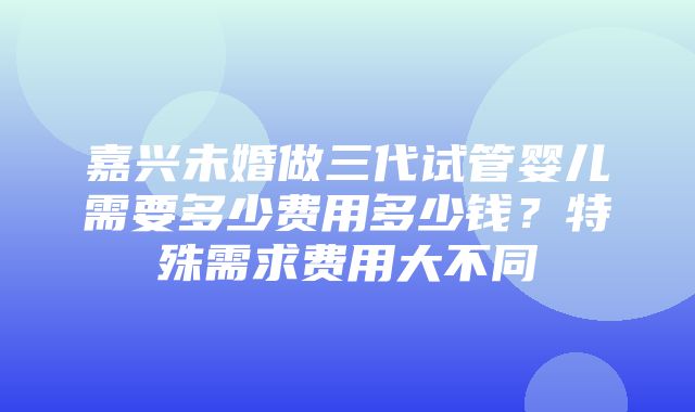 嘉兴未婚做三代试管婴儿需要多少费用多少钱？特殊需求费用大不同