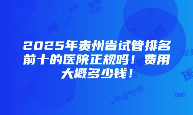 2025年贵州省试管排名前十的医院正规吗！费用大概多少钱！