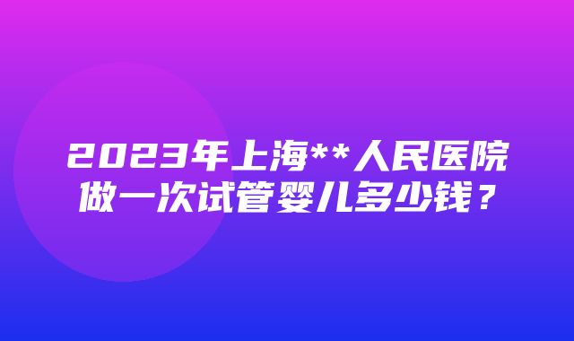 2023年上海**人民医院做一次试管婴儿多少钱？