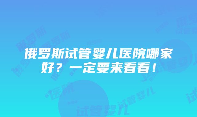 俄罗斯试管婴儿医院哪家好？一定要来看看！