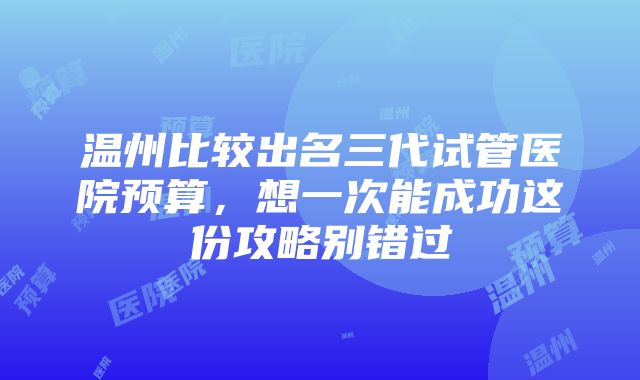 温州比较出名三代试管医院预算，想一次能成功这份攻略别错过